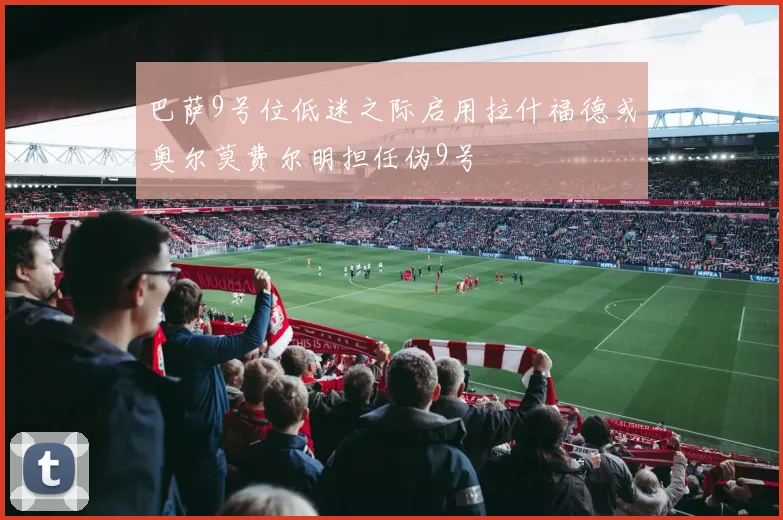 巴萨9号位低迷之际启用拉什福德或奥尔莫费尔明担任伪9号