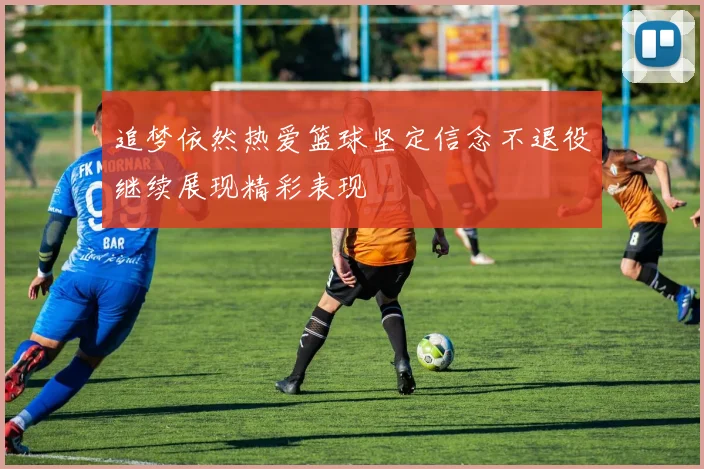 追梦依然热爱篮球坚定信念不退役继续展现精彩表现