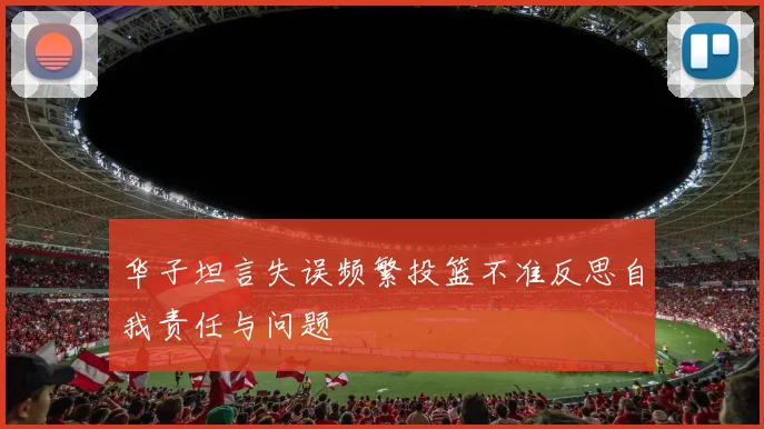 华子坦言失误频繁投篮不准反思自我责任与问题