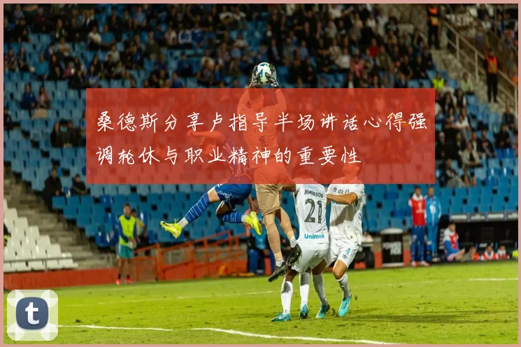 桑德斯分享卢指导半场讲话心得强调轮休与职业精神的重要性