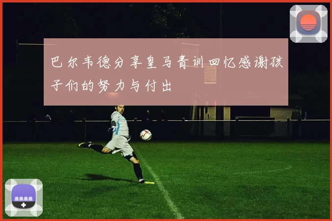 巴尔韦德分享皇马青训回忆感谢孩子们的努力与付出