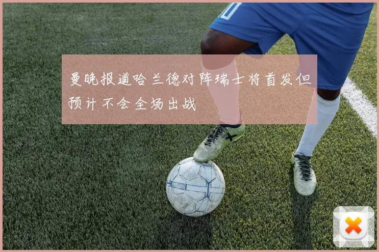 曼晚报道哈兰德对阵瑞士将首发但预计不会全场出战