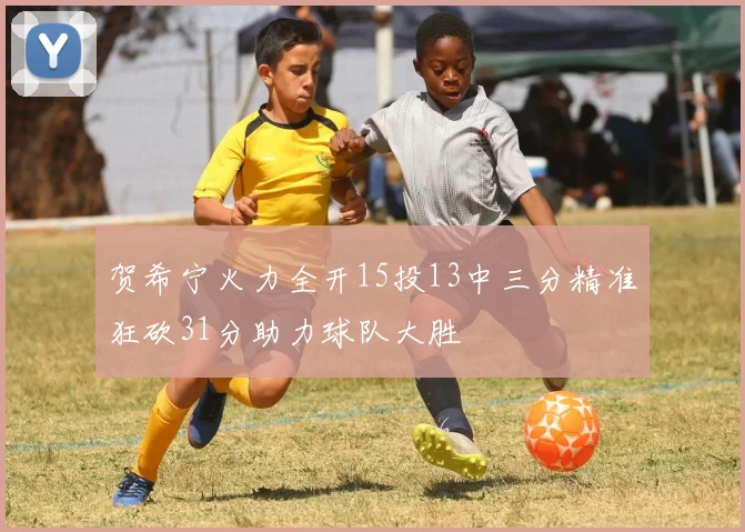 贺希宁火力全开15投13中三分精准狂砍31分助力球队大胜