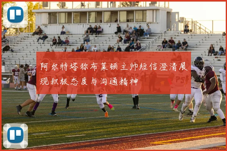 阿尔特塔称布莱顿主帅短信澄清展现积极态度与沟通精神