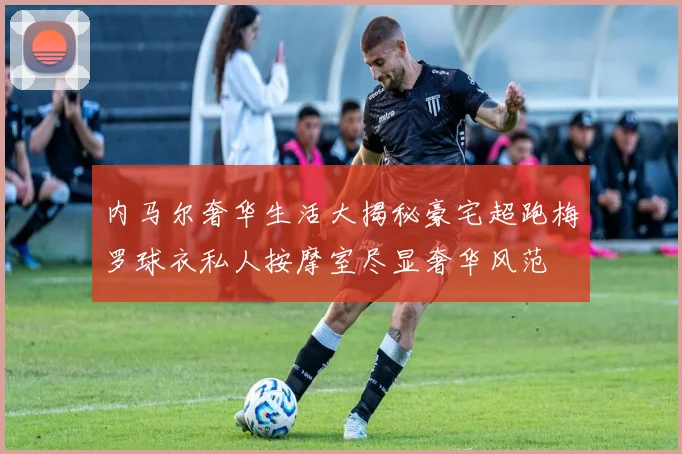 内马尔奢华生活大揭秘豪宅超跑梅罗球衣私人按摩室尽显奢华风范