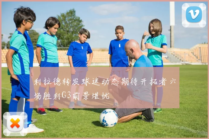 利拉德转发球迷动态期待开拓者六场胜利G3前景堪忧