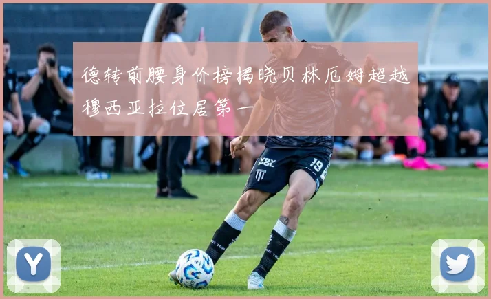 德转前腰身价榜揭晓贝林厄姆超越穆西亚拉位居第一