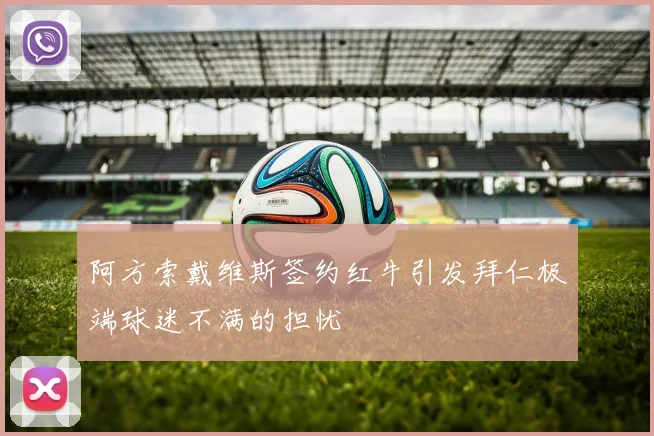 阿方索戴维斯签约红牛引发拜仁极端球迷不满的担忧