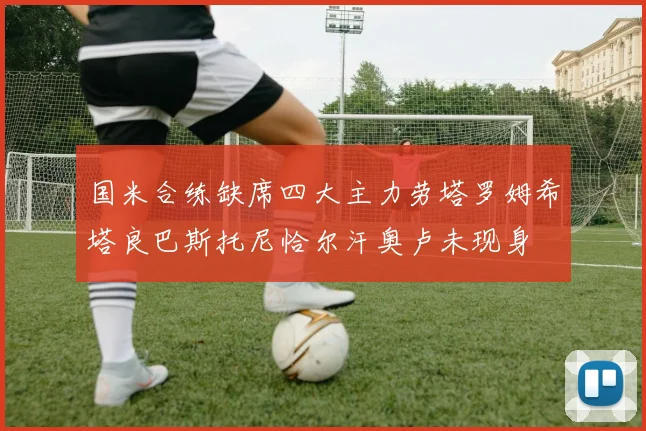 国米合练缺席四大主力劳塔罗姆希塔良巴斯托尼恰尔汗奥卢未现身