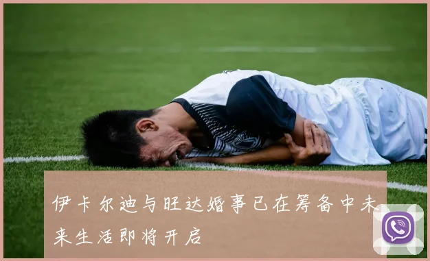 伊卡尔迪与旺达婚事已在筹备中未来生活即将开启