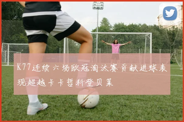 K77连续六场欧冠淘汰赛贡献进球表现超越卡卡哲科登贝莱