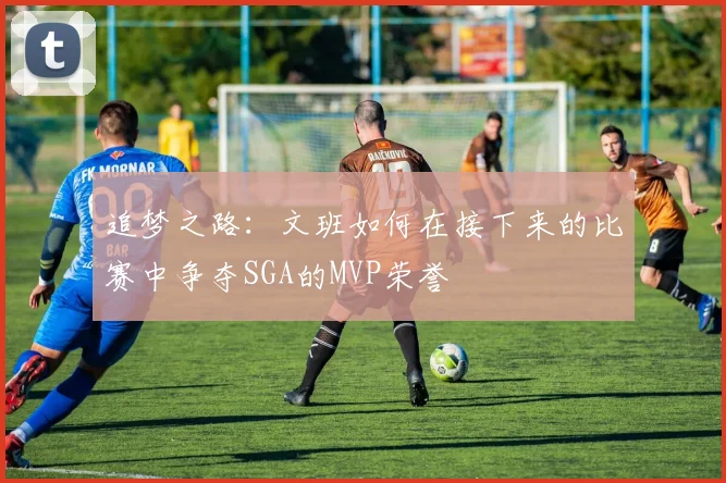 追梦之路：文班如何在接下来的比赛中争夺SGA的MVP荣誉