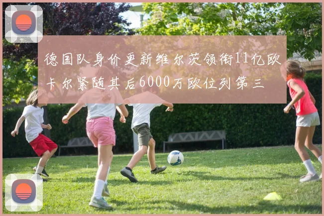 德国队身价更新维尔茨领衔11亿欧卡尔紧随其后6000万欧位列第三