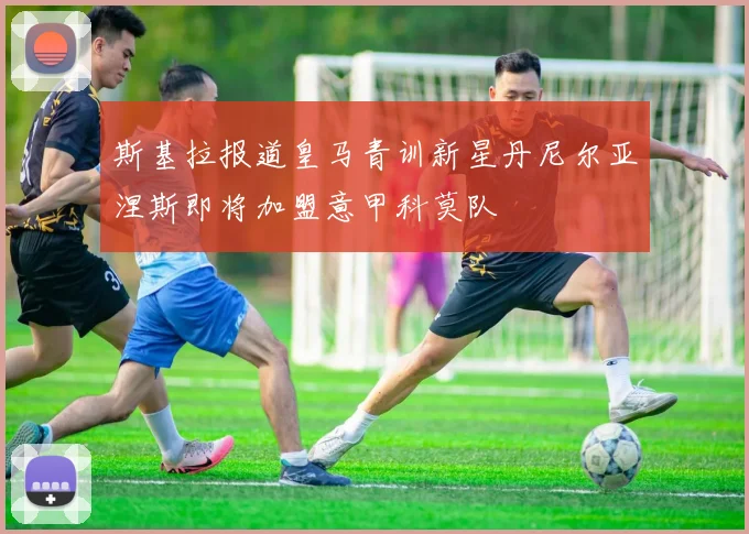 斯基拉报道皇马青训新星丹尼尔亚涅斯即将加盟意甲科莫队