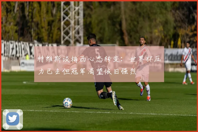 特维斯谈梅西心态转变：世界杯压力已去但冠军渴望依旧强烈