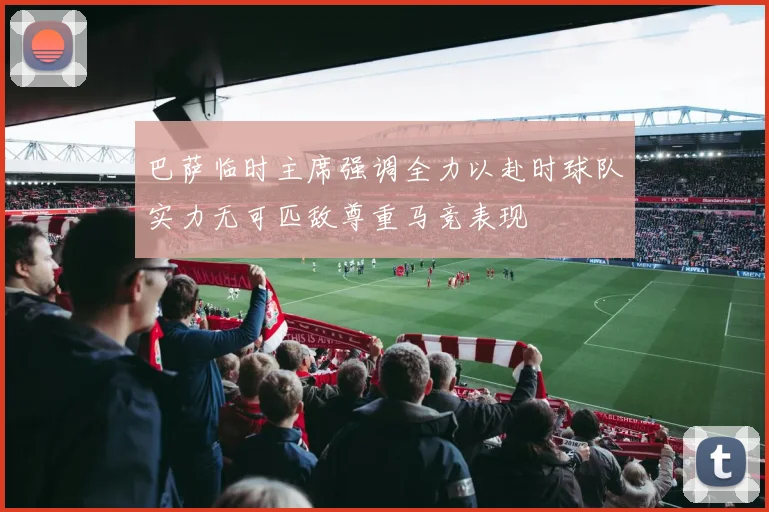 巴萨临时主席强调全力以赴时球队实力无可匹敌尊重马竞表现