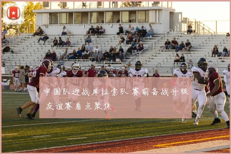 中国队迎战库拉索队 赛前备战升级 友谊赛看点聚焦